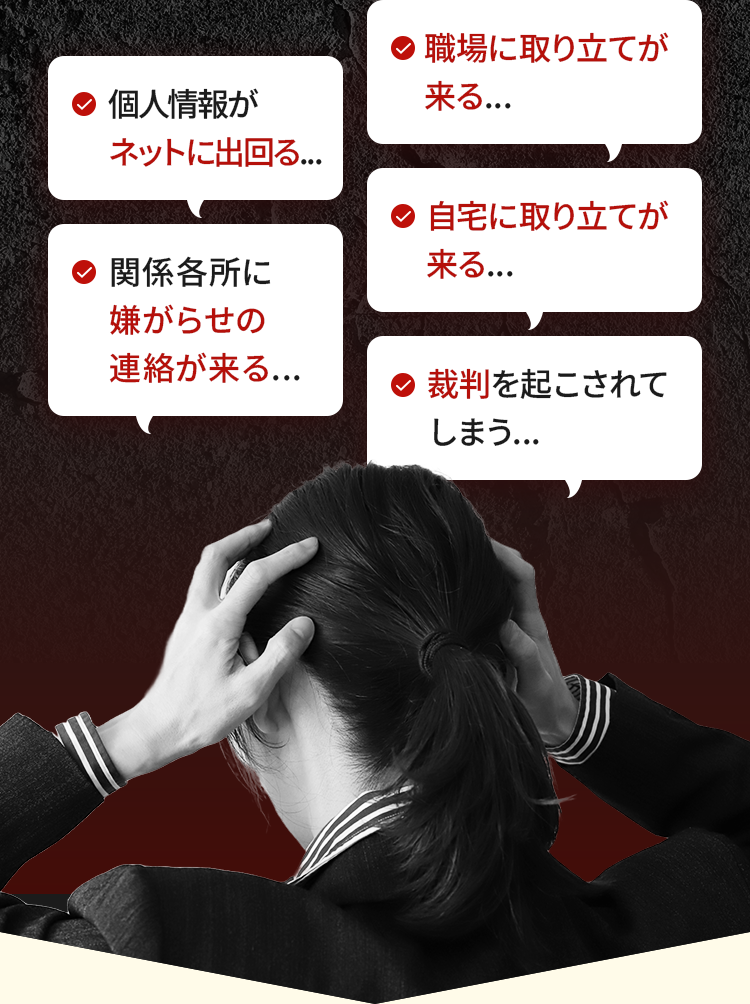 個人情報がネットに出回る...関係各所に嫌がらせの連絡が来る...職場に取り立てが来る...自宅に取り立てが来る...裁判を起こされてしまう...